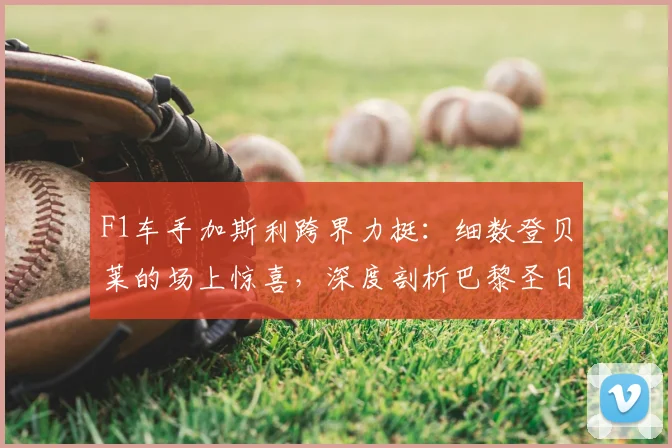 F1车手加斯利跨界力挺:细数登贝莱的场上惊喜,深度剖析巴黎圣日耳曼2026卫冕欧冠之路与关键挑战
