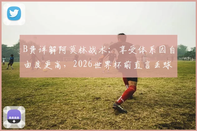 B费详解阿莫林战术：享受体系因自由度更高，2026世界杯前直言丢球权多为创造机会