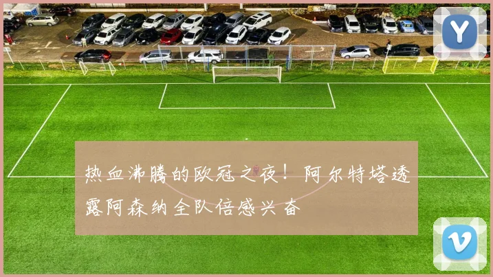 热血沸腾的欧冠之夜！阿尔特塔透露阿森纳全队倍感兴奋