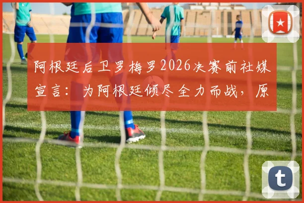 阿根廷后卫罗梅罗2026决赛前社媒宣言:为阿根廷倾尽全力而战,原文解读与球迷热议汇总