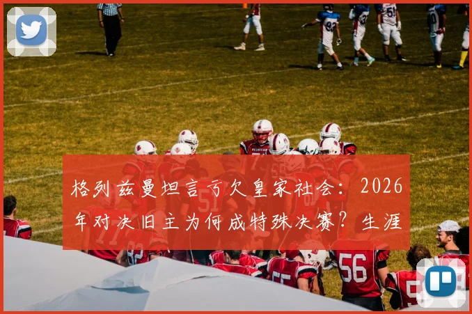格列兹曼坦言亏欠皇家社会:2026年对决旧主为何成特殊决赛?生涯数据、回归可能全解析