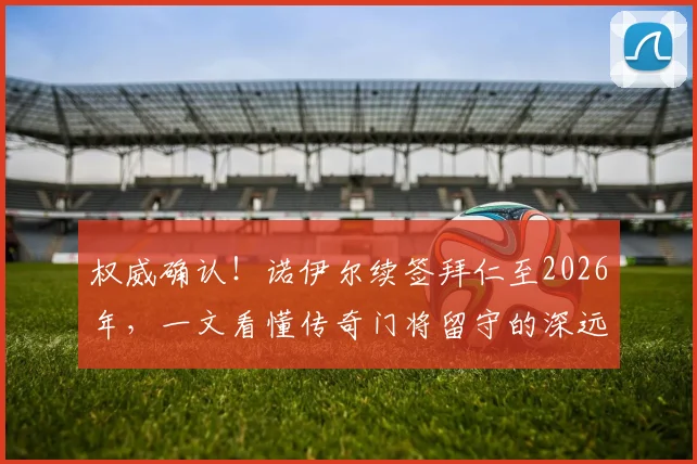权威确认!诺伊尔续签拜仁至2026年,一文看懂传奇门将留守的深远影响与球队未来布局