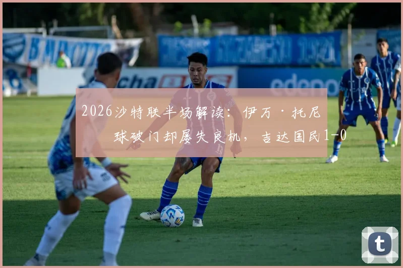 2026沙特联半场解读：伊万·托尼点球破门却屡失良机，吉达国民1-0领先哈萨征服，球迷直呼可惜！
