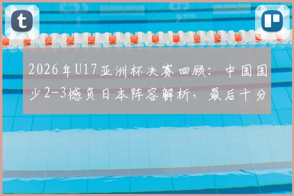 2026年U17亚洲杯决赛回顾：中国国少2-3憾负日本阵容解析，最后十分钟连追两球技术统计全览