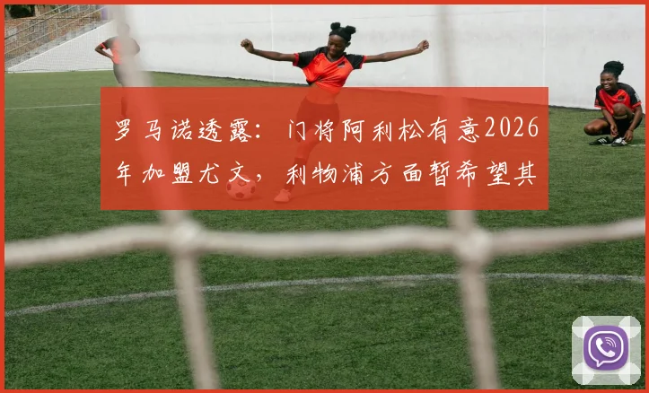 罗马诺透露：门将阿利松有意2026年加盟尤文，利物浦方面暂希望其履行完现有合同，转会市场潜在动态分析