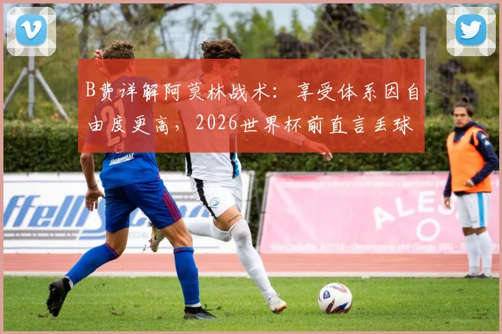 B费详解阿莫林战术：享受体系因自由度更高，2026世界杯前直言丢球权多为创造机会