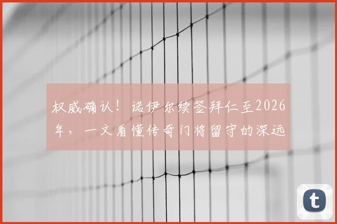 权威确认！诺伊尔续签拜仁至2026年，一文看懂传奇门将留守的深远影响与球队未来布局