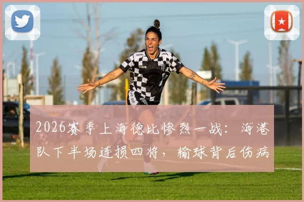 2026赛季上海德比惨烈一战:海港队下半场连损四将,输球背后伤病潮敲响警钟