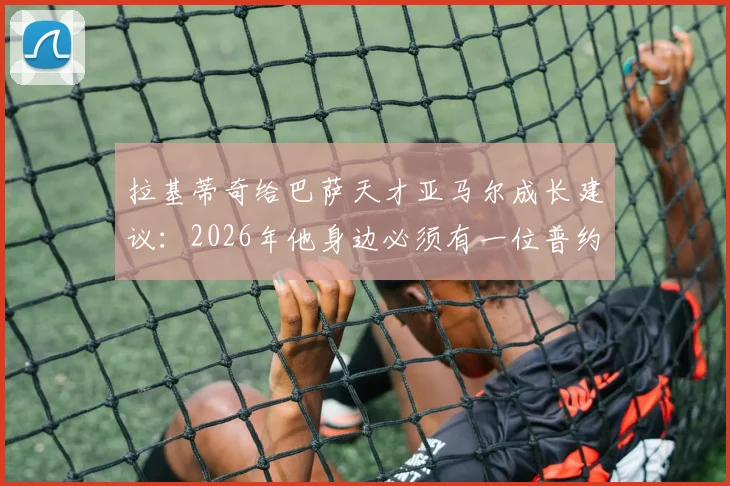 拉基蒂奇给巴萨天才亚马尔成长建议：2026年他身边必须有一位普约尔或哈维式的精神领袖队长