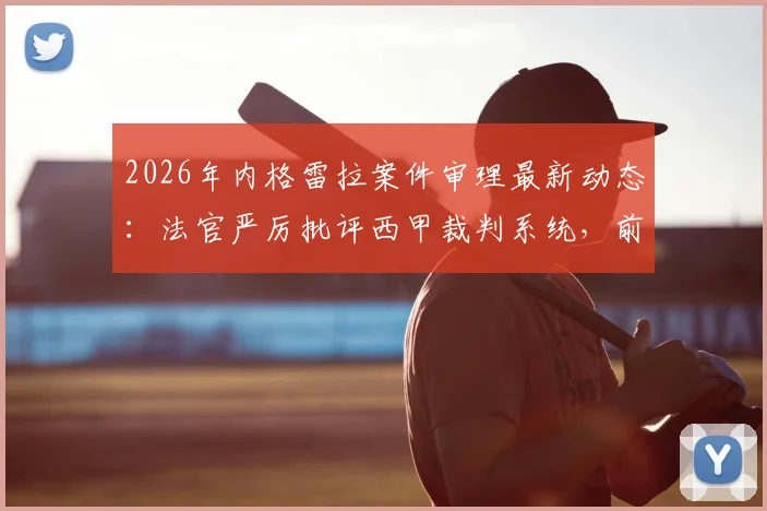 2026年内格雷拉案件审理最新动态:法官严厉批评西甲裁判系统,前裁判关键证词深度披露