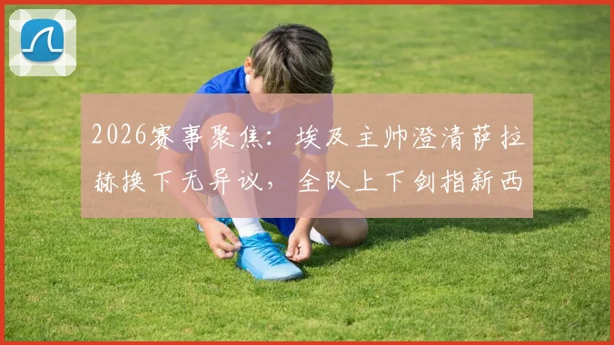 2026赛事聚焦：埃及主帅澄清萨拉赫换下无异议，全队上下剑指新西兰力争关键胜利
