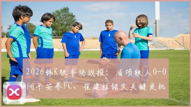 2026韩K联半场战报:浦项铁人0-0闷平安养FC,崔建柱错失关键良机比赛详情回顾