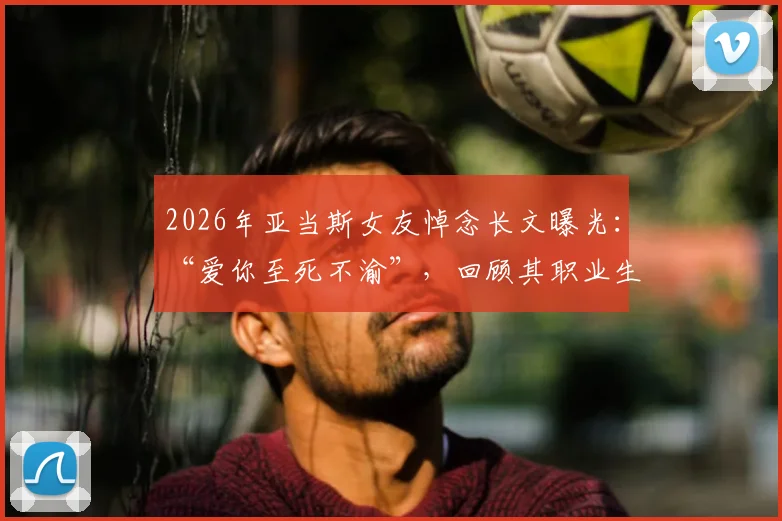 2026年亚当斯女友悼念长文曝光：“爱你至死不渝”，回顾其职业生涯与两人感人瞬间