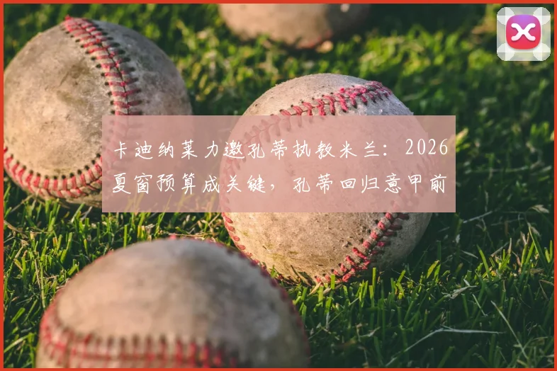 卡迪纳莱力邀孔蒂执教米兰：2026夏窗预算成关键，孔蒂回归意甲前景深度剖析