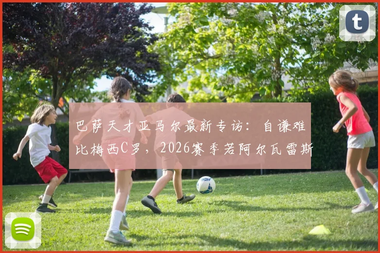 巴萨天才亚马尔最新专访:自谦难比梅西C罗,2026赛季若阿尔瓦雷斯加盟将热烈欢迎