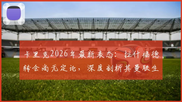 卡里克2026年最新表态：拉什福德转会尚无定论，深度剖析其曼联生涯现状与未来，兼谈主教练的团队合作理念