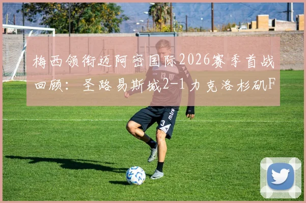 梅西领衔迈阿密国际2026赛季首战回顾:圣路易斯城2-1力克洛杉矶FC关键解析