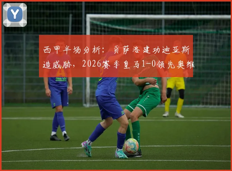 西甲半场分析:贡萨洛建功迪亚斯造威胁,2026赛季皇马1-0领先奥维耶多