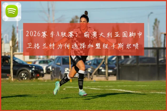 2026赛季A联赛:前澳大利亚国脚中卫格兰特为何选择加盟纽卡斯尔喷气机?签约内幕与未来影响解读