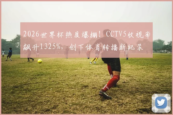 2026世界杯热度爆棚!CCTV5收视率飙升1325%,创下体育转播新纪录