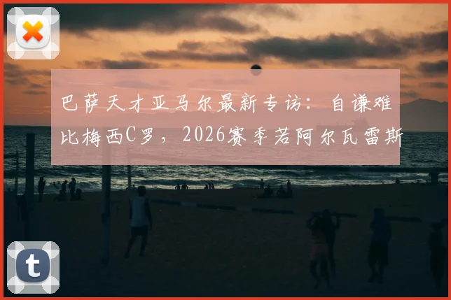 巴萨天才亚马尔最新专访：自谦难比梅西C罗，2026赛季若阿尔瓦雷斯加盟将热烈欢迎