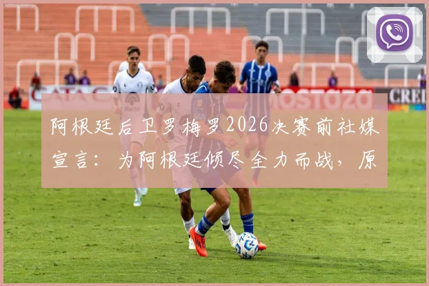 阿根廷后卫罗梅罗2026决赛前社媒宣言：为阿根廷倾尽全力而战，原文解读与球迷热议汇总