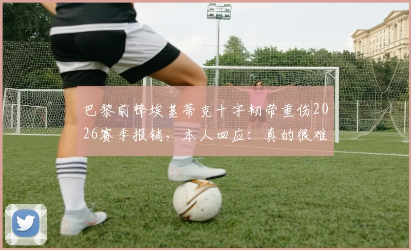 巴黎前锋埃基蒂克十字韧带重伤2026赛季报销,本人回应:真的很难受不公,我会尽快回来,康复期与前景分析