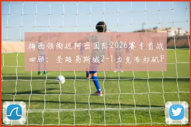 梅西领衔迈阿密国际2026赛季首战回顾:圣路易斯城2-1力克洛杉矶FC关键解析