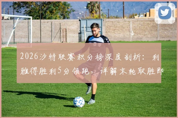 2026沙特联赛积分榜深度剖析:利雅得胜利5分领跑,详解末轮取胜即夺冠的赛程与规则
