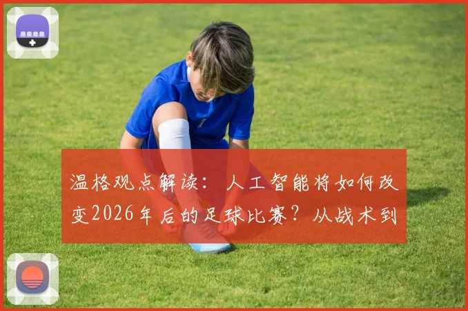 温格观点解读：人工智能将如何改变2026年后的足球比赛？从战术到训练全面解析