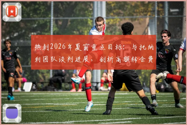 热刺2026年夏窗重点目标：与托纳利团队谈判进展，剖析高额转会费带来的现实挑战