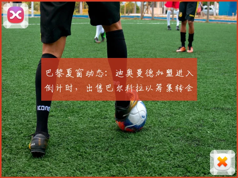 巴黎夏窗动态：迪奥曼德加盟进入倒计时，出售巴尔科拉以筹集转会资金