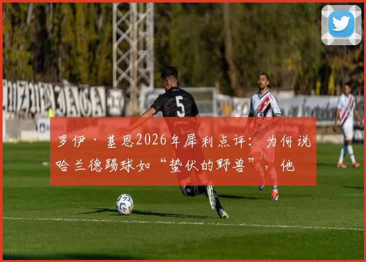 罗伊·基恩2026年犀利点评:为何说哈兰德踢球如“蛰伏的野兽”,他与传统奔跑型前锋有何本质不同?