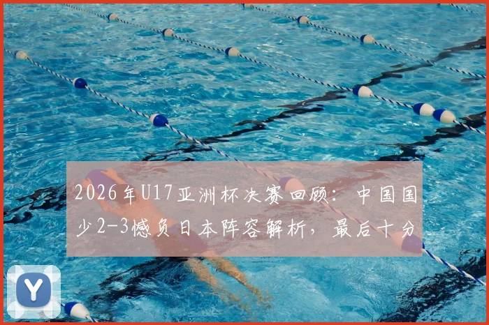 2026年U17亚洲杯决赛回顾:中国国少2-3憾负日本阵容解析,最后十分钟连追两球技术统计全览