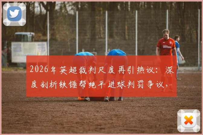 2026年英超裁判尺度再引热议：深度剖析铁锤帮绝平进球判罚争议，探讨VAR时代判罚标准不一的根源