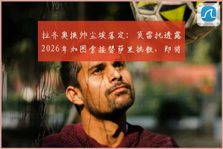 拉齐奥换帅尘埃落定:莫雷托透露2026年加图索接替萨里执教,即将官方宣布