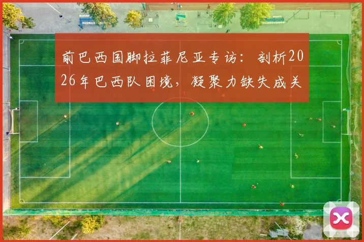 前巴西国脚拉菲尼亚专访:剖析2026年巴西队困境,凝聚力缺失成关键,内马尔的核心角色能否延续?