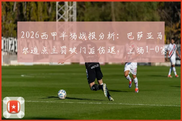 2026西甲半场战报分析:巴萨亚马尔造点主罚破门后伤退,主场1-0塞尔塔深度回顾与战术解读