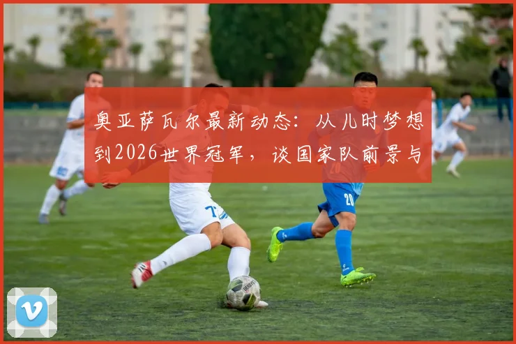 奥亚萨瓦尔最新动态：从儿时梦想到2026世界冠军，谈国家队前景与皇家社会生涯规划