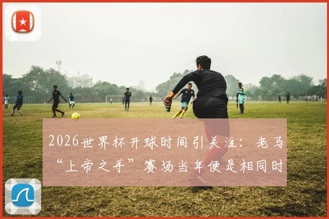 2026世界杯开球时间引关注：老马“上帝之手”赛场当年便是相同时段，背后有何考量？