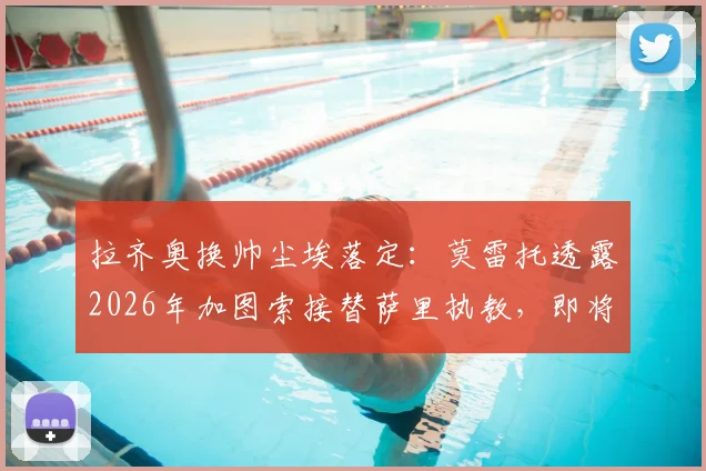 拉齐奥换帅尘埃落定：莫雷托透露2026年加图索接替萨里执教，即将官方宣布