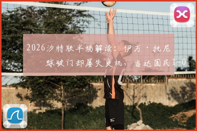 2026沙特联半场解读:伊万·托尼点球破门却屡失良机,吉达国民1-0领先哈萨征服,球迷直呼可惜!