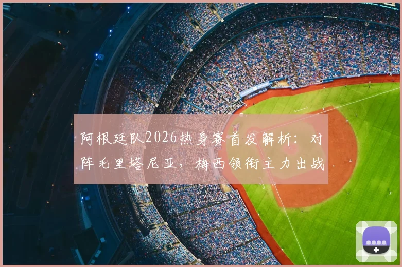 阿根廷队2026热身赛首发解析:对阵毛里塔尼亚,梅西领衔主力出战,恩佐确认首发