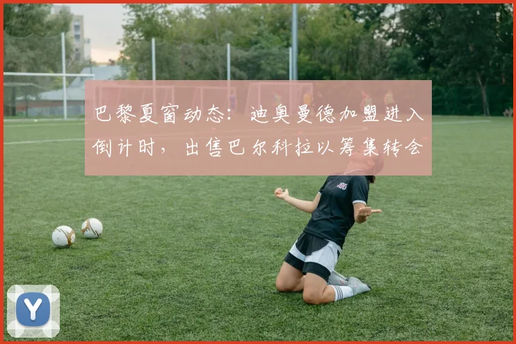 巴黎夏窗动态:迪奥曼德加盟进入倒计时,出售巴尔科拉以筹集转会资金
