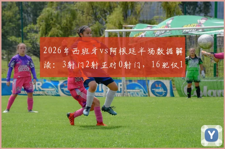 2026年西班牙vs阿根廷半场数据解读:3射门2射正对0射门,16犯仅1黄牌背后