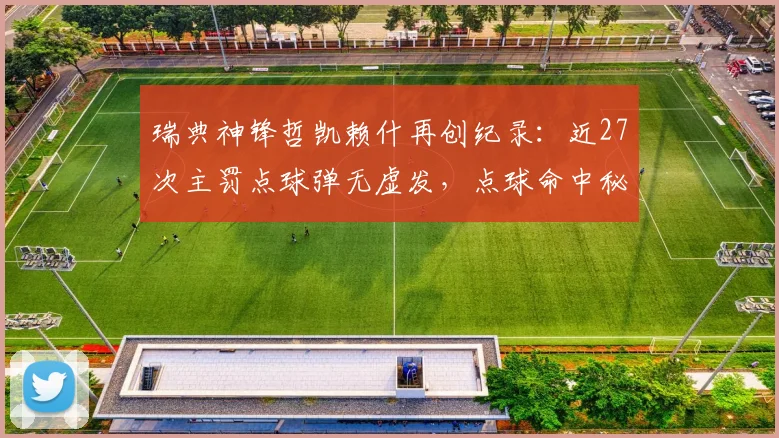 瑞典神锋哲凯赖什再创纪录:近27次主罚点球弹无虚发,点球命中秘诀与精彩集锦解析