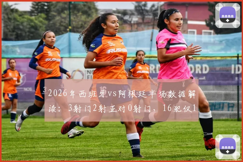 2026年西班牙vs阿根廷半场数据解读:3射门2射正对0射门,16犯仅1黄牌背后