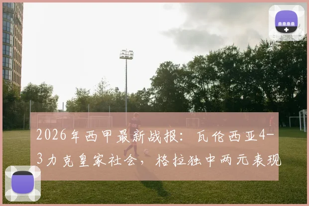 2026年西甲最新战报：瓦伦西亚4-3力克皇家社会，格拉独中两元表现抢眼，精彩进球集锦回顾与战术解析