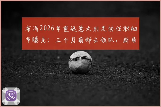 布冯2026年重返意大利足协任职细节曝光:三个月前辞去领队,新角色引发猜测
