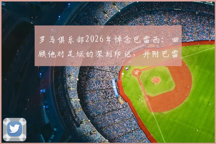 罗马俱乐部2026年悼念巴雷西:回顾他对足坛的深刻印记,并附巴雷西职业生涯关键数据与罗马的渊源梳理